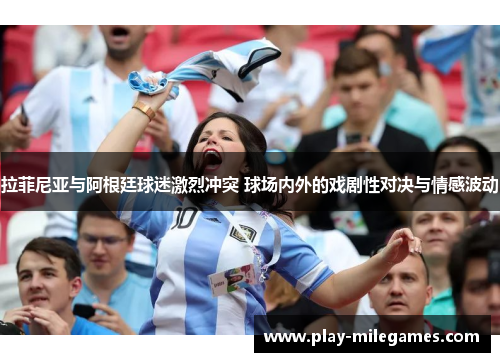 拉菲尼亚与阿根廷球迷激烈冲突 球场内外的戏剧性对决与情感波动