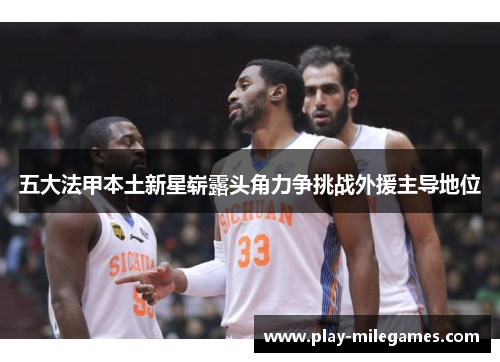 五大法甲本土新星崭露头角力争挑战外援主导地位