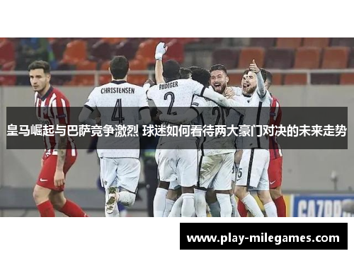 皇马崛起与巴萨竞争激烈 球迷如何看待两大豪门对决的未来走势