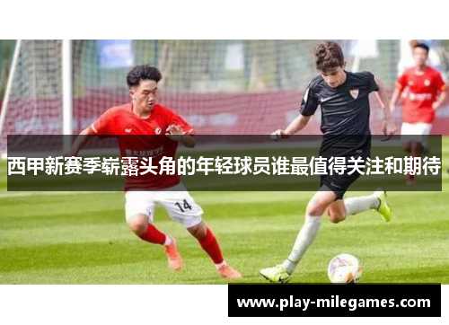西甲新赛季崭露头角的年轻球员谁最值得关注和期待