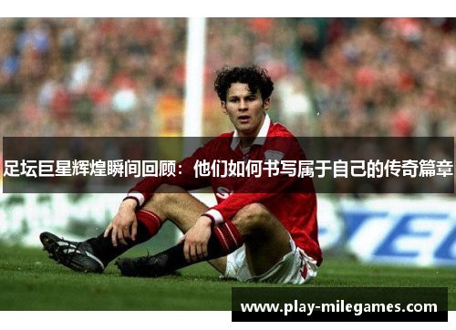 足坛巨星辉煌瞬间回顾：他们如何书写属于自己的传奇篇章