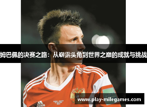 姆巴佩的决赛之路：从崭露头角到世界之巅的成就与挑战